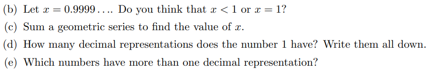 (b) Let x = 0.9999 .. .. Do you think that x <1 or x = 1?
(c) Sum a geometric series to find the value of x.
(d) How many decimal representations does the number 1 have? Write them all down.
(e) Which numbers have more than one decimal representation?
