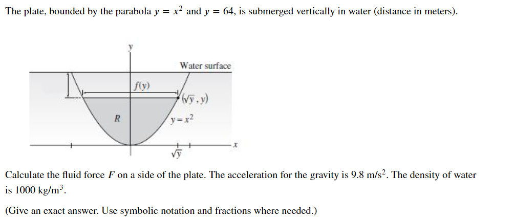 The plate, bounded by the parabola y = x? and y = 64, is submerged vertically in water (distance in meters).
Water surface
fy)
R
y=x2
Calculate the fluid force F on a side of the plate. The acceleration for the gravity is 9.8 m/s². The density of water
is 1000 kg/m³.
(Give an exact answer. Use symbolic notation and fractions where needed.)
