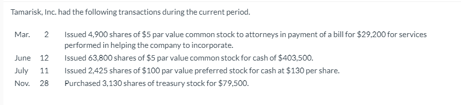 Tamarisk, Inc. had the following transactions during the current period.
Issued 4,900 shares of $5 par value common stock to attorneys in payment of a bill for $29,200 for services
performed in helping the company to incorporate.
Mar.
2
June 12
Issued 63,800 shares of $5 par value common stock for cash of $403,500.
July
11
Issued 2,425 shares of $100 par value preferred stock for cash at $130 per share.
Nov.
28
Purchased 3,130 shares of treasury stock for $79,500.
