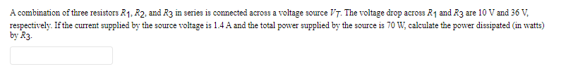 A combination of three resistors R₁, R2, and R3 in series is connected across a voltage source VT. The voltage drop across R₁ and R3 are 10 V and 36 V,
respectively. If the current supplied by the source voltage is 1.4 A and the total power supplied by the source is 70 W, calculate the power dissipated (in watts)
by R3.