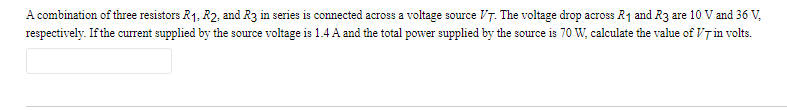 A combination of three resistors R1, R2, and R3 in series is connected across a voltage source VT. The voltage drop across R₁ and R3 are 10 V and 36 V,
respectively. If the current supplied by the source voltage is 1.4 A and the total power supplied by the source is 70 W, calculate the value of VT in volts.