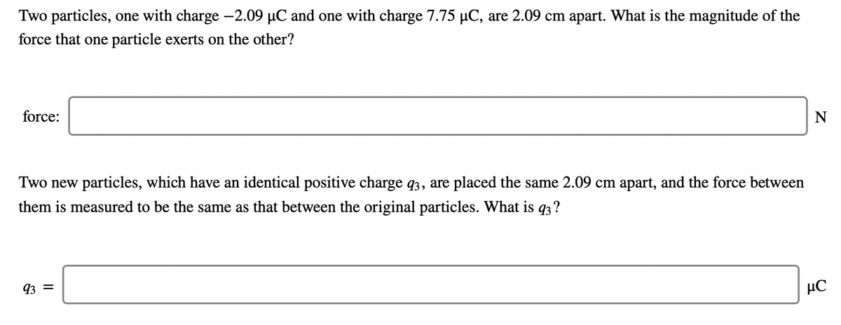 Two particles, one with charge -2.09 µC and one with charge 7.75 µC, are 2.09 cm apart. What is the magnitude of the
force that one particle exerts on the other?
force:
N
Two new particles, which have an identical positive charge q3, are placed the same 2.09 cm apart, and the force between
them is measured to be the same as that between the original particles. What is q3?
93 =
µC

