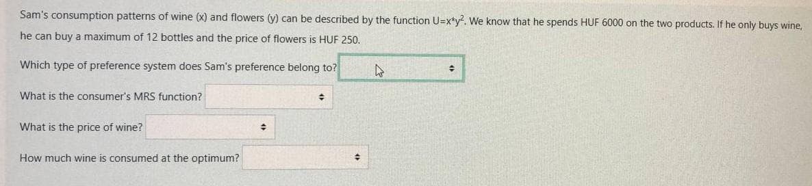 Sam's consumption patterns of wine (x) and flowers (y) can be described by the function U=x*y². We know that he spends HUF 6000 on the two products. If he only buys wine,
he can buy a maximum of 12 bottles and the price of flowers is HUF 250.
Which type of preference system does Sam's preference belong to?
What is the consumer's MRS function?
What is the price of wine?
How much wine is consumed at the optimum?
♦
+
+
4
#