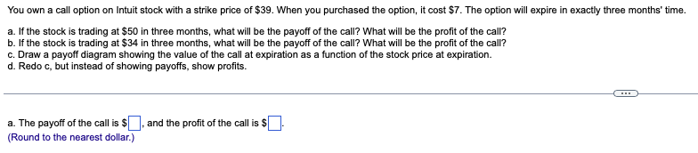 You own a call option on Intuit stock with a strike price of $39. When you purchased the option, it cost $7. The option will expire in exactly three months' time.
a. If the stock is trading at $50 in three months, what will be the payoff of the call? What will be the profit of the call?
b. If the stock is trading at $34 in three months, what will be the payoff of the call? What will be the profit of the call?
c. Draw a payoff diagram showing the value of the call at expiration as a function of the stock price at expiration.
d. Redo c, but instead of showing payoffs, show profits.
a. The payoff of the call is $
(Round to the nearest dollar.)
and the profit of the call is $