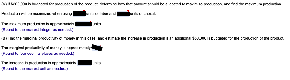 (A) If $200,000 is budgeted for production of the product, determine how that amount should be allocated to maximize production, and find the maximum production.
Production will be maximized when using
units of labor and
lunits of capital.
The maximum production is approximately
lunits.
(Round to the nearest integer as needed.)
(B) Find the marginal productivity of money in this case, and estimate the increase in production if an additional $50,000 is budgeted for the production of the product.
The marginal productivity of money is approximately.
(Round to four decimal places as needed.)
The increase in production is approximately
lunits.
(Round to the nearest unit as needed.)
