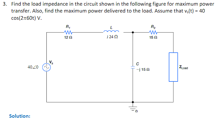 3. Find the load impedance in the circuit shown in the following figure for maximum power
transfer. Also, find the maximum power delivered to the load. Assume that vs(t) = 40
cos(2+60t) V.
4020
Solution:
R₁
12 Ω
124 Ω
Hi
R₂
ww
15 02
-j 150
ZLoad