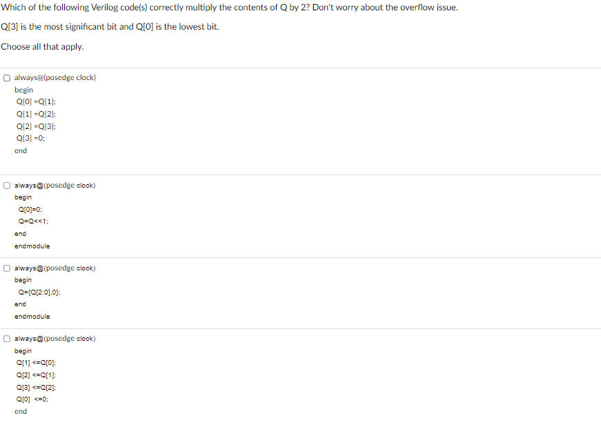 Which of the following Verilog code(s) correctly multiply the contents of Q by 2? Don't worry about the overflow issue.
Q[3] is the most significant bit and Q[0] is the lowest bit.
Choose all that apply.
always@(posedge clock)
begin
Q[0] =Q[1];
Q[1] =Q[2];
Q[2] =Q[3]:
Q[3] =0;
end
always@(posedge clock)
begin
Q[0]=0;
Q=Q<<1;
end
endmodule
always@(posedge clock)
begin
Q={Q[2:0],0};
end
endmodule
always@(posedge clock)
begin
Q[1] <=Q[0];
Q[2] <=Q[1];
Q[3] <=Q[2];
Q[0] <=0;
end