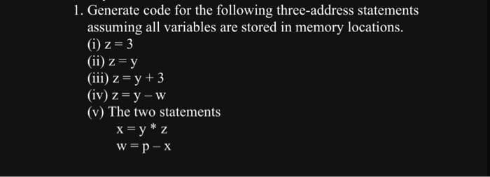 1. Generate code for the following three-address statements
assuming all variables are stored in memory locations.
(i) z = 3
(ii) z = y
(iii) z = y + 3
(iv) z = y - w
(v) The two statements
x = y* z
w=p-x