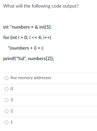 What will the following code output?
int *numbers = & int[5];
for (int i = 0; i <= 4; i++)
*(numbers + i) = i;
printf("%d", numbers[2]);
O five memory addresses
00
0 3
0 2
0 1