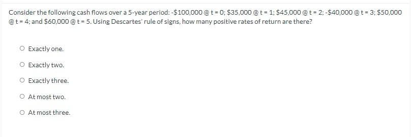 Consider the following cash flows over a 5-year period: -$100,000 @ t = 0; $35,000 @ t = 1; $45,000 @ t = 2; -$40,000 @ t = 3; $50,000
@t = 4; and $60,000 @t=5. Using Descartes' rule of signs, how many positive rates of return are there?
○ Exactly one.
○ Exactly two.
○ Exactly three.
○ At most two.
○ At most three.