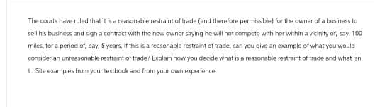 The courts have ruled that it is a reasonable restraint of trade (and therefore permissible) for the owner of a business to
sell his business and sign a contract with the new owner saying he will not compete with her within a vicinity of, say, 100
miles, for a period of, say, 5 years. If this is a reasonable restraint of trade, can you give an example of what you would
consider an unreasonable restraint of trade? Explain how you decide what is a reasonable restraint of trade and what isn'
t. Site examples from your textbook and from your own experience.