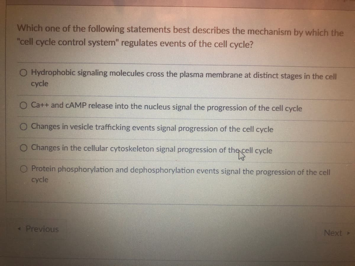 Which one of the following statements best describes the mechanism by which the
"cell cycle control system" regulates events of the cell cycle?
O Hydrophobic signaling molecules cross the plasma membrane at distinct stages in the cell
cycle
O Ca++ and CAMP release into the nucleus signal the progression of the cell cycle
Changes in vesicle trafficking events signal progression of the cell cycle
Changes in the cellular cytoskeleton signal progression of the cell cycle
Protein phosphorylation and dephosphorylation events signal the progression of the cell
cycle
< Previous
Next >