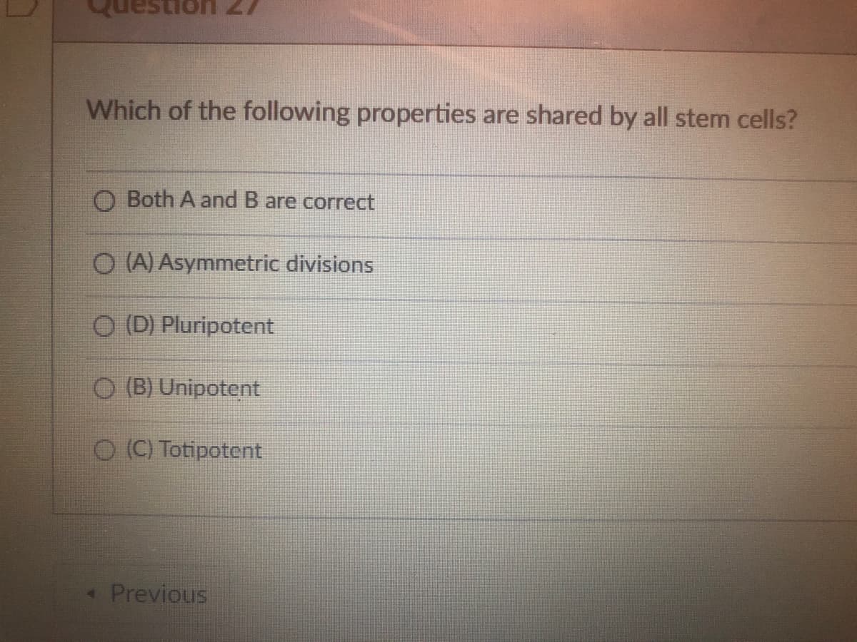 uestion
Which of the following properties are shared by all stem cells?
O Both A and B are correct
O(A) Asymmetric divisions
(D) Pluripotent
O(B) Unipotent
O (C) Totipotent
< Previous