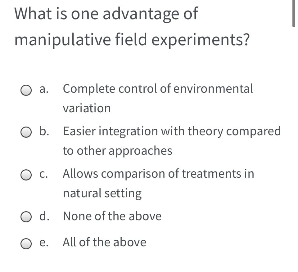 What is one advantage of
manipulative field experiments?
а.
Complete control of environmental
variation
O b. Easier integration with theory compared
to other approaches
Ос.
Allows comparison of treatments in
natural setting
O d. None of the above
O e. All of the above
