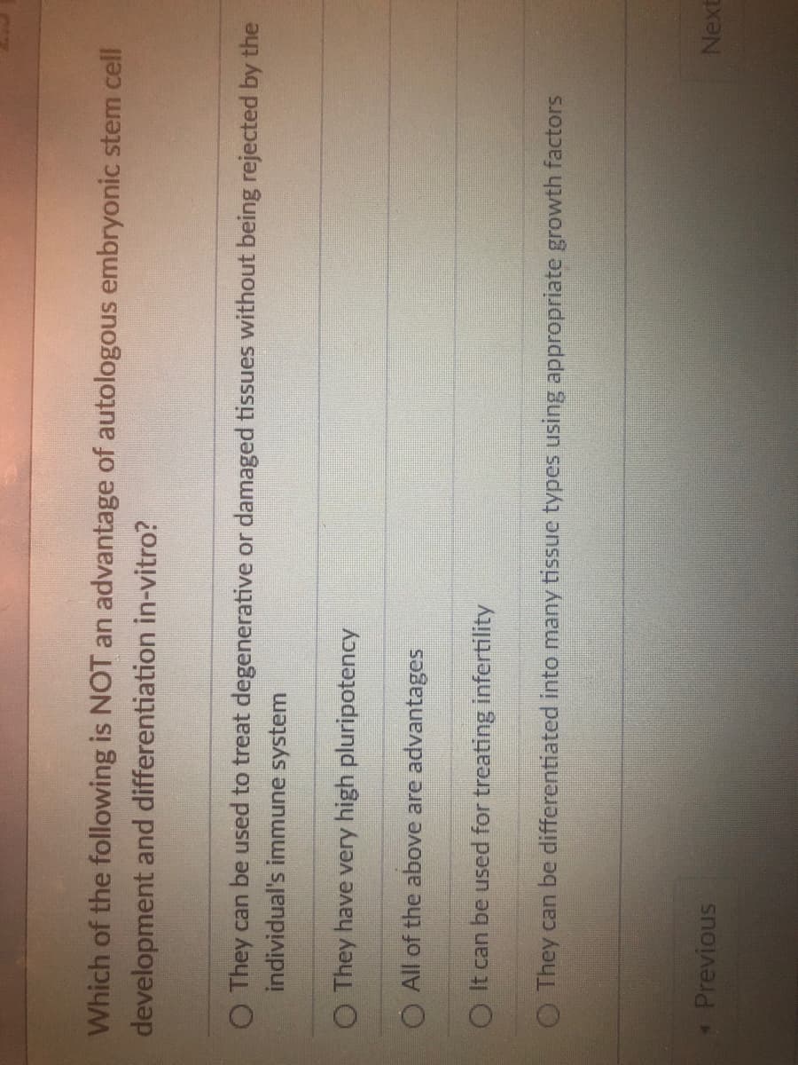 Which of the following is NOT an advantage of autologous embryonic stem cell
development and differentiation in-vitro?
O They can be used to treat degenerative or damaged tissues without being rejected by the
individual's immune system
O They have very high pluripotency
O All of the above are advantages
O It can be used for treating infertility
O They can be differentiated into many tissue types using appropriate growth factors
* Previous
Next