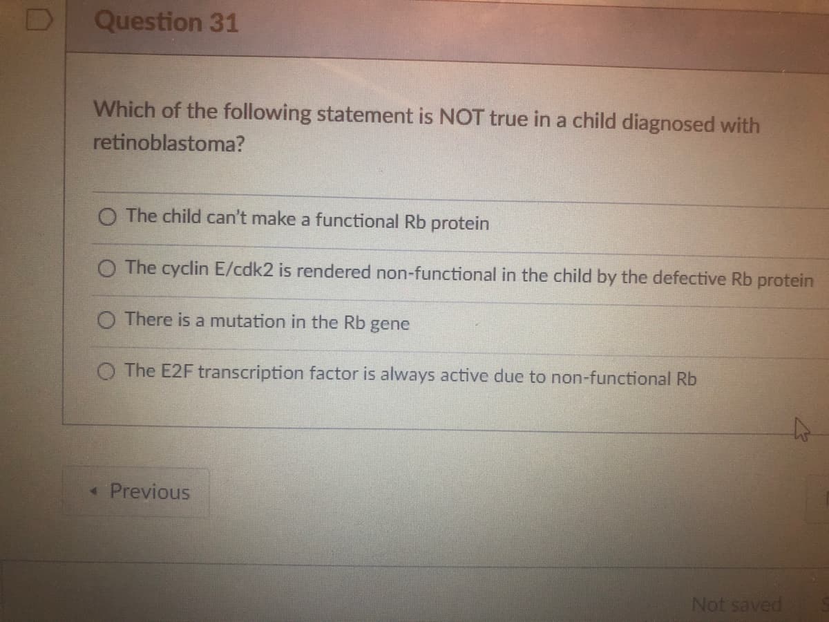 Question 31
Which of the following statement is NOT true in a child diagnosed with
retinoblastoma?
O The child can't make a functional Rb protein
O The cyclin E/cdk2 is rendered non-functional in the child by the defective Rb protein
O There is a mutation in the Rb gene
O The E2F transcription factor is always active due to non-functional Rb
< Previous
Not saved