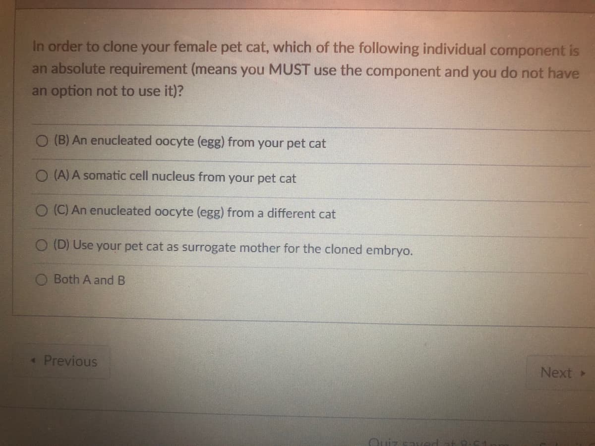 In order to clone your female pet cat, which of the following individual component is
an absolute requirement (means you MUST use the component and you do not have
an option not to use it)?
O (B) An enucleated oocyte (egg) from your pet cat
O (A) A somatic cell nucleus from your pet cat
O (C) An enucleated oocyte (egg) from a different cat
O (D) Use your pet cat as surrogate mother for the cloned embryo.
Both A and B
* Previous
Quiz sa
Next >