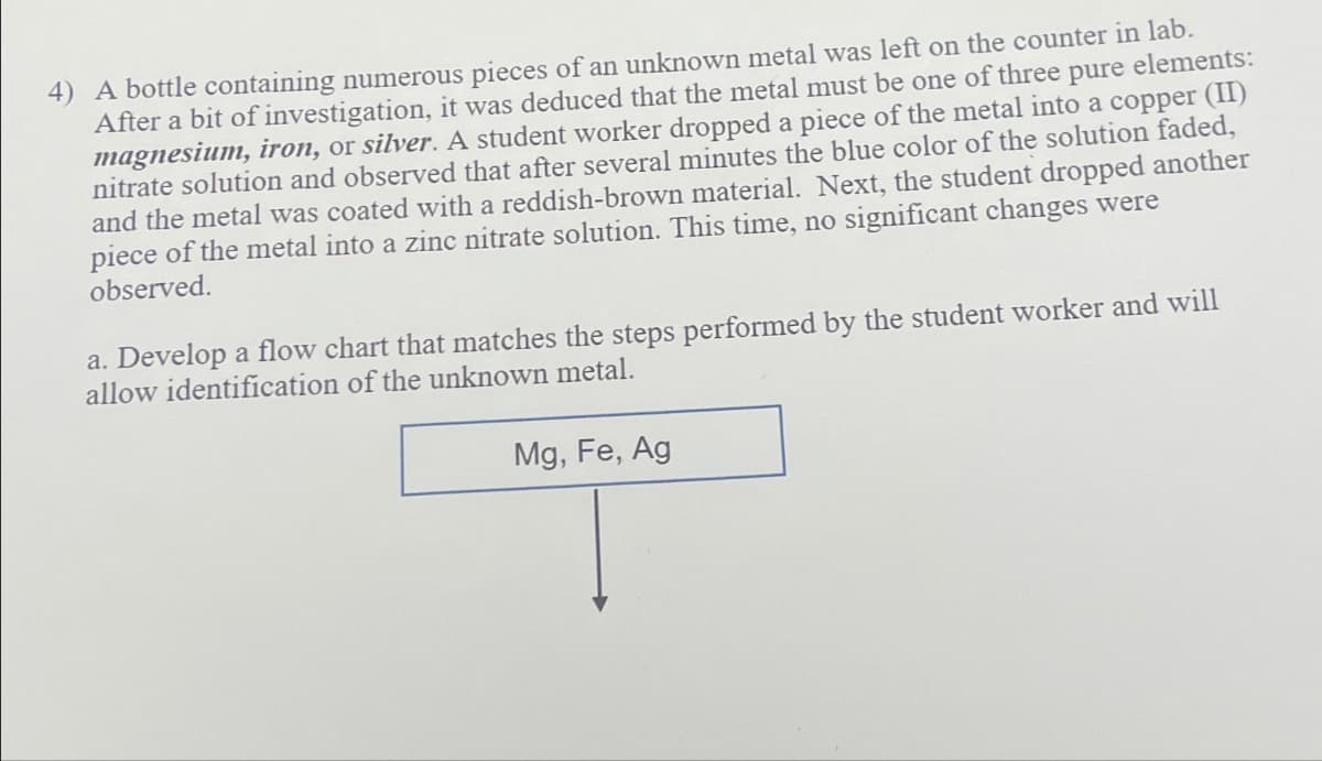 4) A bottle containing numerous pieces of an unknown metal was left on the counter in lab.
After a bit of investigation, it was deduced that the metal must be one of three pure elements:
magnesium, iron, or silver. A student worker dropped a piece of the metal into a copper (II)
nitrate solution and observed that after several minutes the blue color of the solution faded,
and the metal was coated with a reddish-brown material. Next, the student dropped another
piece of the metal into a zinc nitrate solution. This time, no significant changes were
observed.
a. Develop a flow chart that matches the steps performed by the student worker and will
allow identification of the unknown metal.
Mg, Fe, Ag