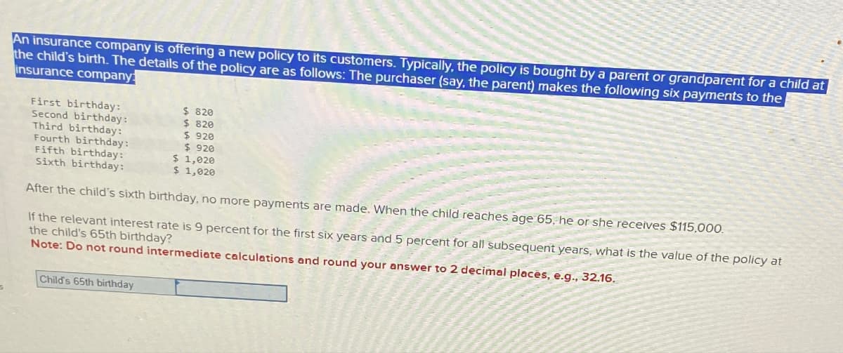 An insurance company is offering a new policy to its customers. Typically, the policy is bought by a parent or grandparent for a child at
the child's birth. The details of the policy are as follows: The purchaser (say, the parent) makes the following six payments to the
insurance company:
$ 820
$ 820
$920
First birthday:
Second birthday:
Third birthday:
Fourth birthday:
Fifth birthday:
Sixth birthday:
$920
$ 1,020
$ 1,020
After the child's sixth birthday, no more payments are made. When the child reaches age 65, he or she receives $115,000.
If the relevant interest rate is 9 percent for the first six years and 5 percent for all subsequent years, what is the value of the policy at
the child's 65th birthday?
Note: Do not round intermediate calculations and round your answer to 2 decimal places, e.g., 32.16.
Child's 65th birthday