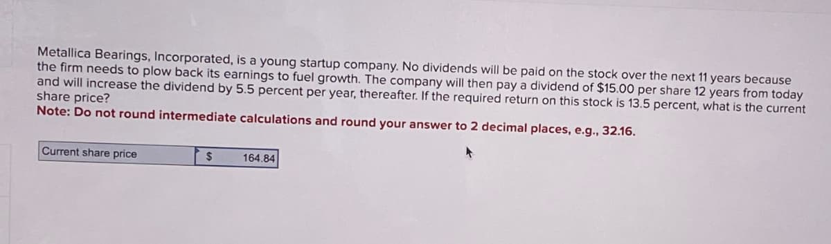 Metallica Bearings, Incorporated, is a young startup company. No dividends will be paid on the stock over the next 11 years because
the firm needs to plow back its earnings to fuel growth. The company will then pay a dividend of $15.00 per share 12 years from today
and will increase the dividend by 5.5 percent per year, thereafter. If the required return on this stock is 13.5 percent, what is the current
share price?
Note: Do not round intermediate calculations and round your answer to 2 decimal places, e.g., 32.16.
Current share price
$
164.84