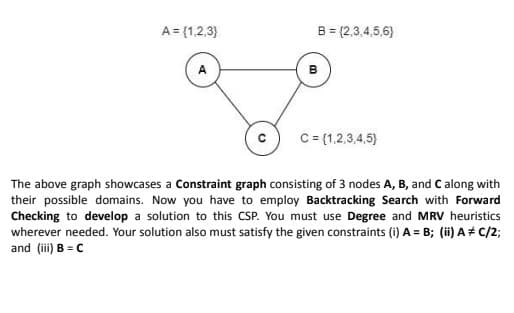 A = {1,2,3}
B = (2,3,4,5,6)
B
C
C = {1,2,3,4,5)
The above graph showcases a Constraint graph consisting of 3 nodes A, B, and C along with
their possible domains. Now you have to employ Backtracking Search with Forward
Checking to develop a solution to this CSP. You must use Degree and MRV heuristics
wherever needed. Your solution also must satisfy the given constraints (i) A = B; (ii) A C/2;
and (iii) B = C