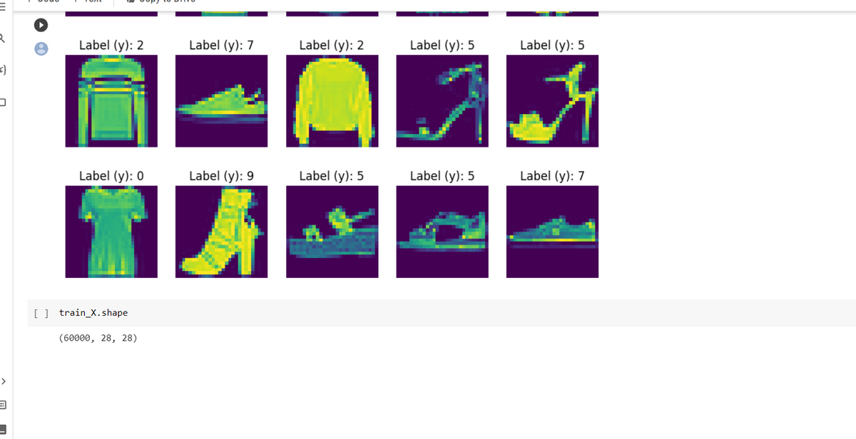 E
R
x}
>
Label (y): 2
Label (y): 0
[ ] train_X.shape
(60000, 28, 28)
Label (y): 7
Label (y): 9
A
Label (y): 2
Label (y): 5
Label (y): 5
Label (y): 5
A A
Label (y): 7
Label (y): 5