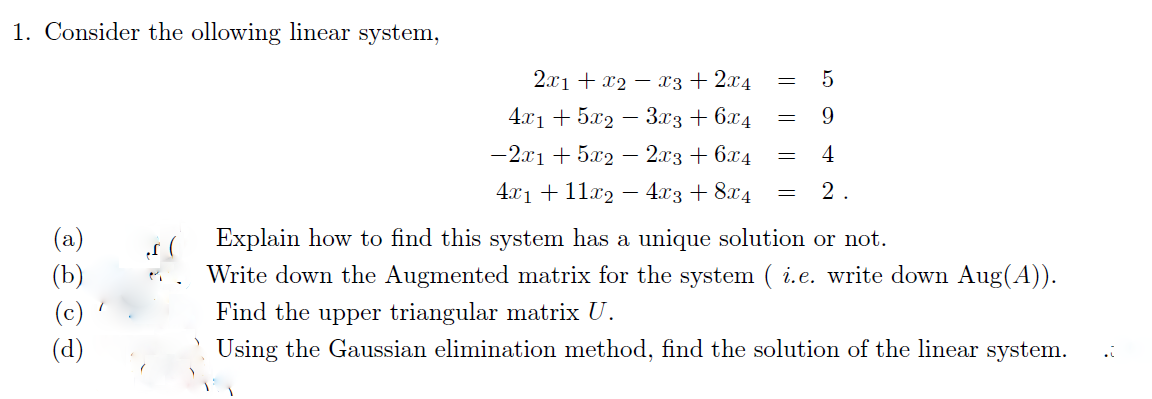 1. Consider the ollowing linear system,
මම
2x₁ + x₂x3 + 2x4
4x1 + 5x2 − 3x3 + 6x4
-2x1 + 5x2 - 2x3 + 6x4
4x1 + 11x2 − 4x3 + 8x4
5
9
4
= 2.
=
=
=
Explain how to find this system has a unique solution or not.
Write down the Augmented matrix for the system ( i.e. write down Aug(A)).
Find the upper triangular matrix U.
Using the Gaussian elimination method, find the solution of the linear system.