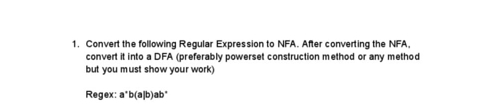1. Convert the following Regular Expression to NFA. After converting the NFA,
convert it into a DFA (preferably powerset construction method or any method
but you must show your work)
Regex: a*b (alb)ab*