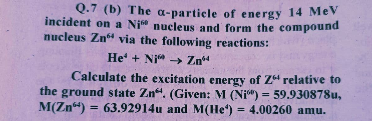 Q.7 (b) The a-particle of energy 14 MeV
incident on a Ni60 nucleus and form the compound
nucleus Zn64 via the following reactions:
He + Ni60 → Zn64
Calculate the excitation energy of Z64 relative to
the ground state Zn64. (Given: M (Ni) = 59.930878u,
M(Zn64) = 63.92914u and M(He) = 4.00260 amu.