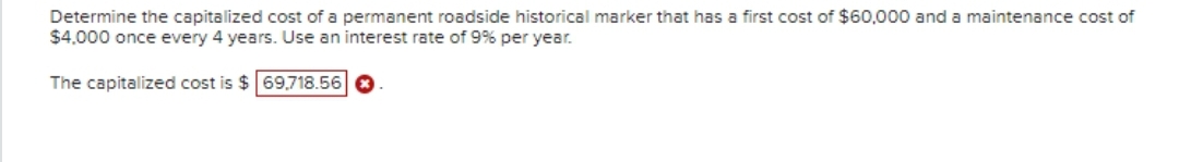 Determine the capitalized cost of a permanent roadside historical marker that has a first cost of $60,000 and a maintenance cost of
$4.000 once every 4 years. Use an interest rate of 9% per year.
The capitalized cost is $69,718.56 0
