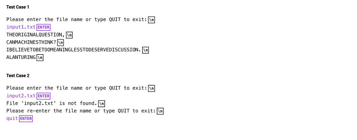 Test Case 1
Please enter the file name or type QUIT to exit: \n
input1.txt ENTER
THEORIGINALQUESTION, \n
CANMACHINESTHINK? \n
IBELIEVETOBETOOMEANINGLESSTODESERVEDISCUSSION.\n
ALANTURING \n
Test Case 2
Please enter the file name or type QUIT to exit: \n
input2.txt ENTER
File 'input2.txt' is not found.\n
Please re-enter the file name or type QUIT to exit: \n
quit ENTER