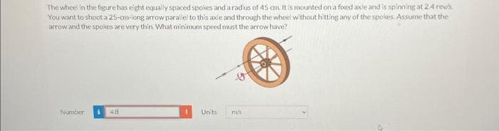 The wheel in the figure has eight equally spaced spokes and a radius of 45 cm. It is mounted on a fixed axle and is spinning at 2.4 rev/s.
You want to shoot a 25-cm-long arrow parallel to this axle and through the wheel without hitting any of the spokes. Assume that the
arrow and the spokes are very thin. What minimum speed must the arrow have?
Number i 48
Units
m/s