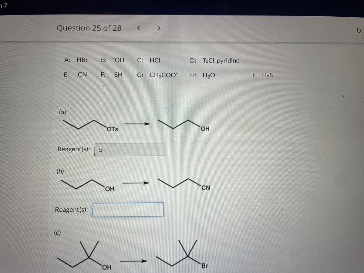 17
Question 25 of 28
A: HBr
(a)
(b)
E: CN
Reagent(s):
(c)
Reagent(s):
B: OH
F: SH G: CH³COO
B
OTS
ТОН
C: HCI
OH
D: TsCl, pyridine
H: H₂O
OH
CN
.X.
Br
1: H₂S
0.