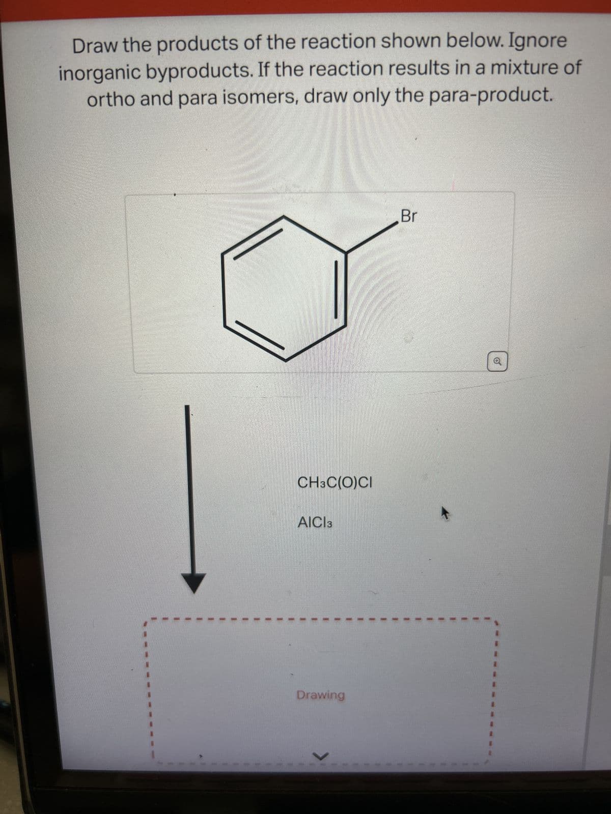 Draw the products of the reaction shown below. Ignore
inorganic byproducts. If the reaction results in a mixture of
ortho and para isomers, draw only the para-product.
CH3C(O)CI
AICI 3
Drawing
Br