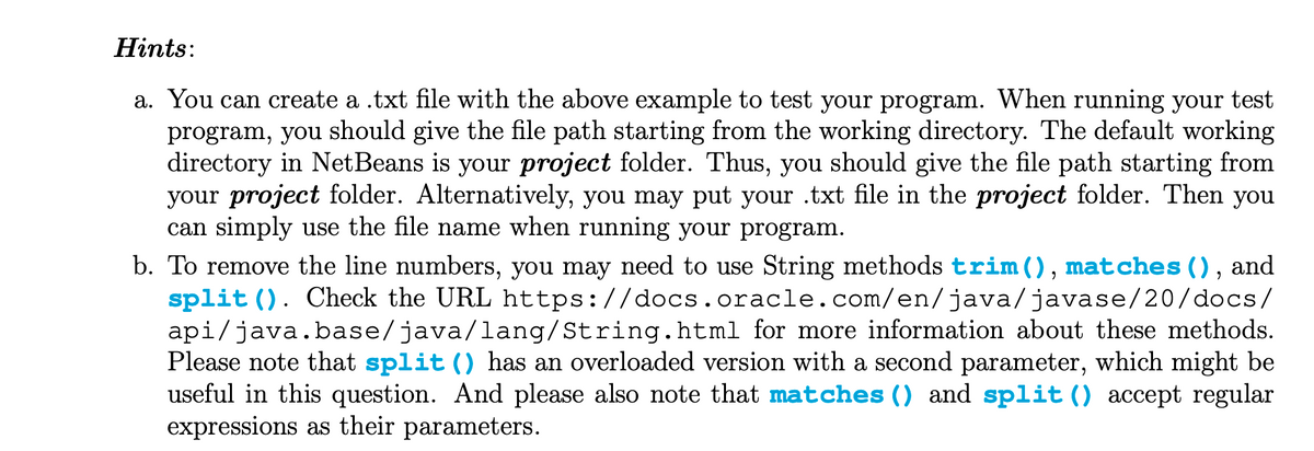 Hints:
a. You can create a .txt file with the above example to test your program. When running your test
program, you should give the file path starting from the working directory. The default working
directory in NetBeans is your project folder. Thus, you should give the file path starting from
your project folder. Alternatively, you may put your .txt file in the project folder. Then you
can simply use the file name when running your program.
and
b. To remove the line numbers, you may need to use String methods trim(), matches (),
split (). Check the URL https://docs.oracle.com/en/java/javase/20/docs/
api/java.base/java/lang/String.html for more information about these methods.
Please note that split () has an overloaded version with a second parameter, which might be
useful in this question. And please also note that matches () and split () accept regular
expressions as their parameters.