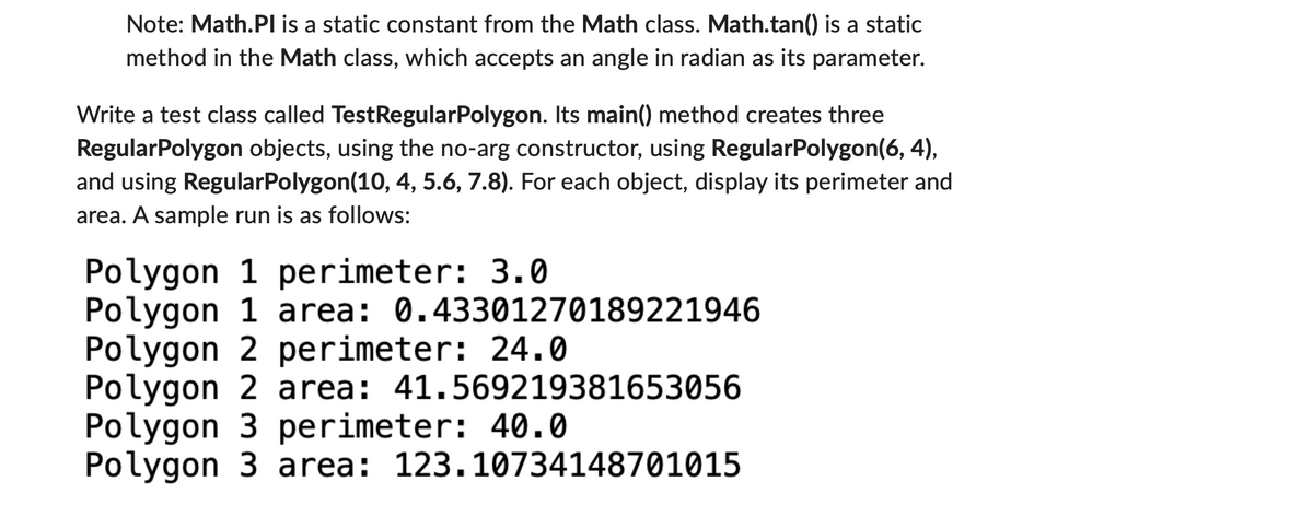 Note: Math.PI is a static constant from the Math class. Math.tan() is a static
method in the Math class, which accepts an angle in radian as its parameter.
Write a test class called TestRegularPolygon. Its main() method creates three
RegularPolygon objects, using the no-arg constructor, using RegularPolygon(6, 4),
and using RegularPolygon(10, 4, 5.6, 7.8). For each object, display its perimeter and
area. A sample run is as follows:
Polygon 1 perimeter: 3.0
Polygon 1 area: 0.43301270189221946
Polygon 2 perimeter: 24.0
Polygon 2 area: 41.569219381653056
Polygon 3 perimeter: 40.0
Polygon 3 area: 123.10734148701015