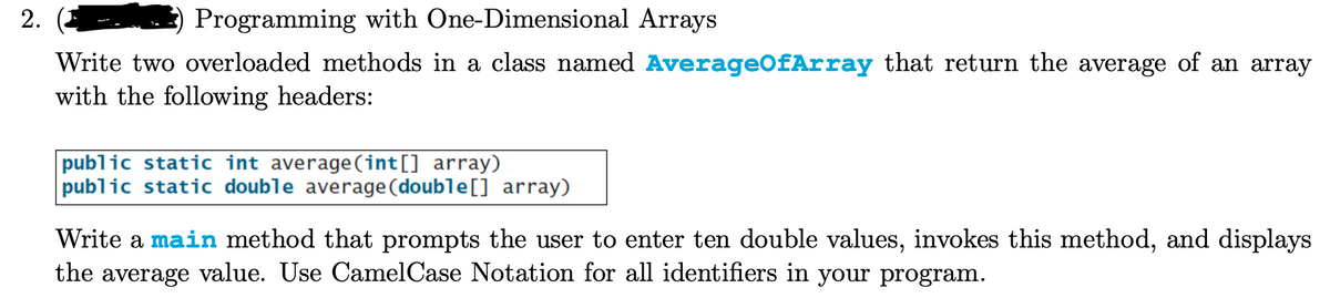 2.
Programming with One-Dimensional Arrays
Write two overloaded methods in a class named AverageOfArray that return the average of an array
with the following headers:
public static int average (int[] array)
public static double average (double[] array)
Write a main method that prompts the user to enter ten double values, invokes this method, and displays
the average value. Use CamelCase Notation for all identifiers in your program.