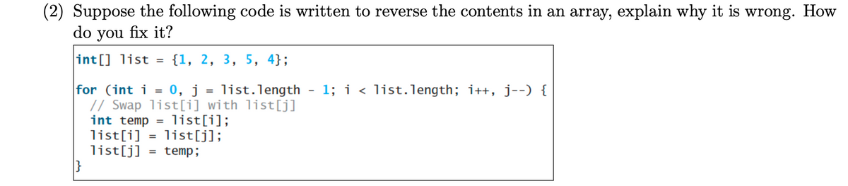 (2) Suppose the following code is written to reverse the contents in an array, explain why it is wrong. How
do you fix it?
int[] list
=
|}
{1, 2, 3, 5, 4};
for (int i = 0, j = list.length - 1; i < list.length; i++, j--) {
// Swap list[i] with list[j]
int temp = list[i];
list[j];
list[i]
=
list[j] = temp;