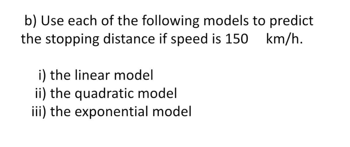 b) Use each of the following models to predict
the stopping distance if speed is 150 km/h.
i) the linear model
ii) the quadratic model
iii) the exponential model
