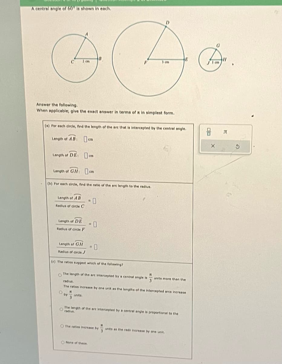 A central angle of 60° is shown in each.
& Ac
C 2 cm
3 cm
Answer the following.
When applicable, give the exact answer in terms of x in simplest form.
(a) For each circle, find the length of the are that is intercepted by the central angle.
Length of AB
Length of DE cm
Length of GHcm
(b) For each circle, find the ratio of the are length to the radius.
Length of AB
Radius of circle C
Length of DE
Radius of circle F
Length of GH
Radius of circle J
cm
(c) The ratios suggest which of the following?
O
C
The length of the arc intercepted by a central angle is
IT
by
-0
units.
radius.
The ratios increase by one unit as the lengths of the intercepted arcs increase
O None of these.
units more than the
The length of the are intercepted by a central angle is proportional to the
O radius.
O The ratios Increase by
units as the radii increase by one unit.
G
8 JU
X
3