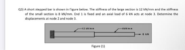 Q3) A short stepped bar is shown in figure below. The stiffness of the large section is 12 kN/mm and the stiffness
of the small section is 8 kN/mm. End 1 is fixed and an axial load of 6 kN acts at node 3. Determine the
displacements at node 2 and node 3.
12 AN /mm
AN Imm
Figure (1)

