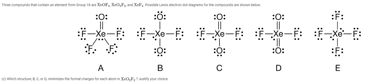 Three compounds that contain an element from Group 18 are XEOF4, XEO2F2, and XeF4. Possible Lewis electron dot diagrams for the compounds are shown below.
:ö:
:F:
:0:
||
:F-Xe
:0:
:0:
||
F: :F-Xe
一X
-Xe-
1.
E-Xe-F:
II.
:0:
:0:
:ö:
C
:F:
A
В
D
E
(c) Which structure, B, C, or D, minimizes the formal charges for each atom in XeO2F2 ? Justify your choice.
:i:
