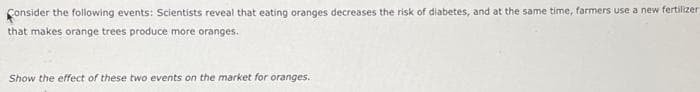 Consider the following events: Scientists reveal that eating oranges decreases the risk of diabetes, and at the same time, farmers use a new fertilizer
that makes orange trees produce more oranges.
Show the effect of these two events on the market for oranges.
