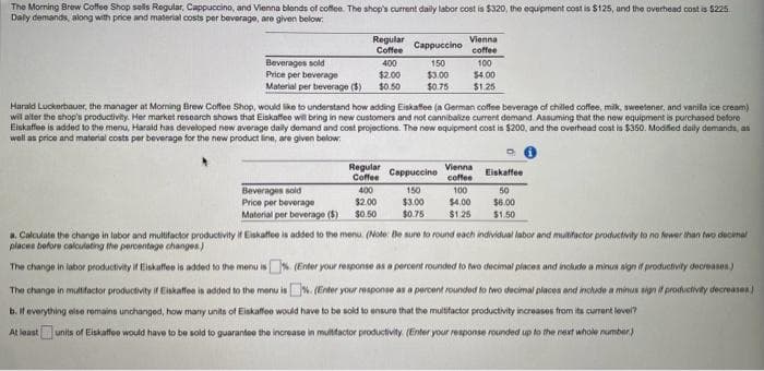 The Morning Brew Coffee Shop sells Regular, Cappuccino, and Vienna blends of coffee. The shop's current daily labor cost is $320, the equipment cost is $125, and the overhead cost is $225
Daly demands, along with price and material costs per beverage, are given below:
Regular
Coffee
Beverages sold
Price per beverage
400
$2.00
Material per beverage (3) $0.50
Cappuccino
150
$3.00
$0.75
Vienna
coffee
100
$4.00
$1.25
Harald Luckerbauer, the manager at Morning Brew Coffee Shop, would like to understand how adding Eiskaffee (a German coffee beverage of chilled coffee, milk, sweetener, and vanila ice cream)
will alter the shop's productivity. Her market research shows that Eiskaffee will bring in new customers and not cannibalize current demand. Assuming that the new equipment is purchased before
Eiskaffee is added to the menu, Harald has developed new average daily demand and cost projections. The new equipment cost is $200, and the overhead cost is $350. Modified daily demands, as
well as price and material costs per beverage for the new product line, are given below:
Di
Regular
Coffee
Beverages sold
400
Price per beverage
$2.00
Material per beverage (5) $0.50
if Eiskaffee is added to the menu. (Note: Be sure to round each individual labor and multifactor productivity to no fewer than two decimal
Cappuccino
Vienna
coffee
150
$3.00
100
$4.00
$0.75 $1.25
Eiskaffee
50
$6.00
$1.50
a. Calculate the change in labor and multifactor productivity
places before calculating the percentage changes)
The change in labor productivity if Eiskaffee is added to the menu is% (Enter your response as a percent rounded to two decimal places and include a minus sign if productivity decreases)
The change in multifactor productivity if Eiskaffee is added to the menu is. (Enter your response as a percent rounded to two decimal places and include a minus sign if productivity decreases)
b. If everything else remains unchanged, how many units of Eiskaffee would have to be sold to ensure that the multifactor productivity increases from its current level?
At least units of Eiskaffee would have to be sold to guarantee the increase in multifactor productivity. (Enter your response rounded up to the next whole number)