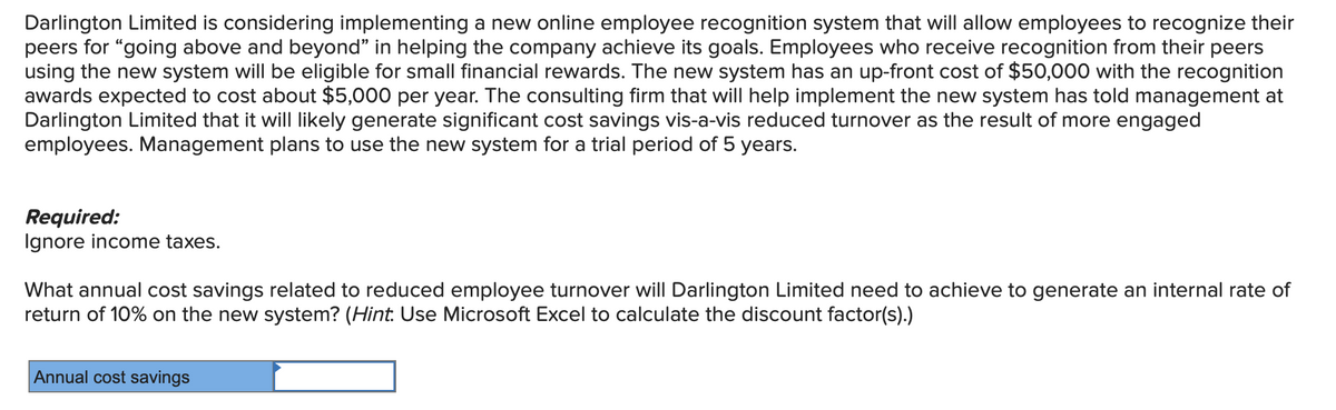 Darlington Limited is considering implementing a new online employee recognition system that will allow employees to recognize their
peers for "going above and beyond" in helping the company achieve its goals. Employees who receive recognition from their peers
using the new system will be eligible for small financial rewards. The new system has an up-front cost of $50,000 with the recognition
awards expected to cost about $5,000 per year. The consulting firm that will help implement the new system has told management at
Darlington Limited that it will likely generate significant cost savings vis-a-vis reduced turnover as the result of more engaged
employees. Management plans to use the new system for a trial period of 5 years.
Required:
Ignore income taxes.
What annual cost savings related to reduced employee turnover will Darlington Limited need to achieve to generate an internal rate of
return of 10% on the new system? (Hint: Use Microsoft Excel to calculate the discount factor(s).)
Annual cost savings