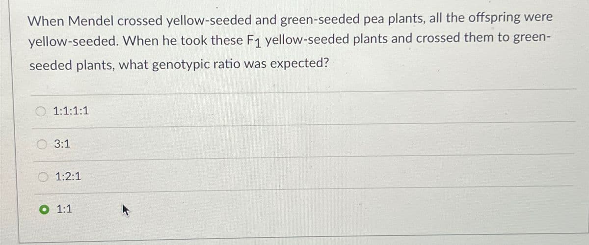 When Mendel crossed yellow-seeded and green-seeded pea plants, all the offspring were
yellow-seeded. When he took these F1 yellow-seeded plants and crossed them to green-
seeded plants, what genotypic ratio was expected?
1:1:1:1
3:1
1:2:1
1:1