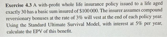 Exercise 4.3 A with-profit whole life insurance policy issued to a life aged
exactly 30 has a basic sum insured of $100 000. The insurer assumes compound
reversionary bonuses at the rate of 3% will vest at the end of each policy year.
Using the Standard Ultimate Survival Model, with interest at 5% per year,
calculate the EPV of this benefit.