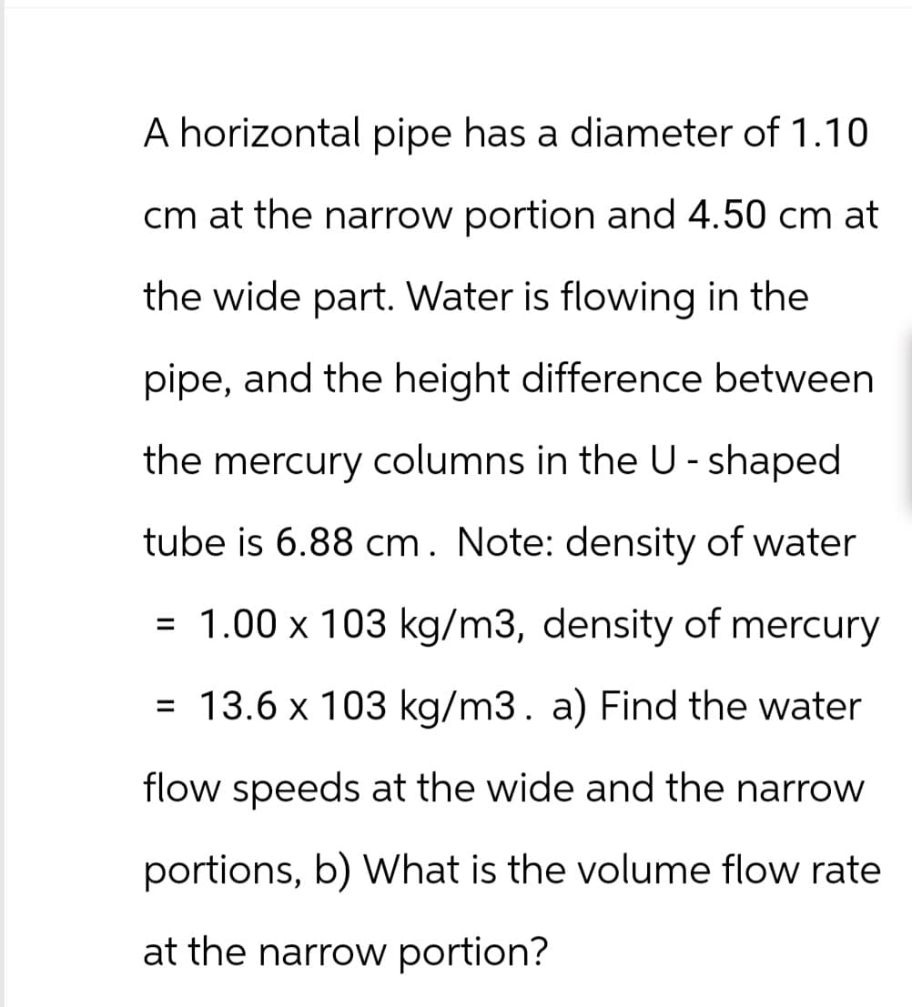 A horizontal pipe has a diameter of 1.10
cm at the narrow portion and 4.50 cm at
the wide part. Water is flowing in the
pipe, and the height difference between
the mercury columns in the U-shaped
tube is 6.88 cm. Note: density of water
= 1.00 x 103 kg/m3, density of mercury
= 13.6 x 103 kg/m3. a) Find the water
flow speeds at the wide and the narrow
portions, b) What is the volume flow rate
at the narrow portion?