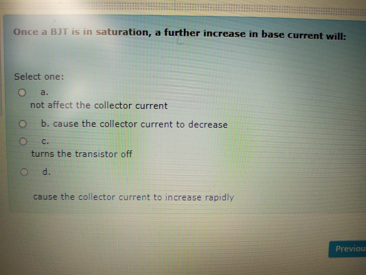 Once a BJT is in saturation, a further increase in base current will:
Select one:
a.
not affect the collector current
b. cause the collector current to decrease
C.
turns the transistor off
d.
cause the collector current to increase rapidly
Previous
