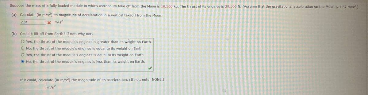 Suppose the mass of a fully loaded module in which astronauts take off from the Moon is 10,500 kg. The thrust of its engines is 29,500 N. (Assume that the gravitational acceleration on the Moon is 1.67 m/s².)
(a) Calculate (in m/s²) its magnitude of acceleration in a vertical takeoff from the Moon.
2.81
x m/s²
(b) Could it lift off from Earth? If not, why not?
Yes, the thrust of the module's engines is greater than its weight on Earth.
No, the thrust of the module's engines is equal to its weight on Earth.
O Yes, the thrust of the module's engines is equal to its weight on Earth.
No, the thrust of the module's engines is less than its weight on Earth.
If it could, calculate (in m/s²) the magnitude of its acceleration. (If not, enter NONE.)
m/s²